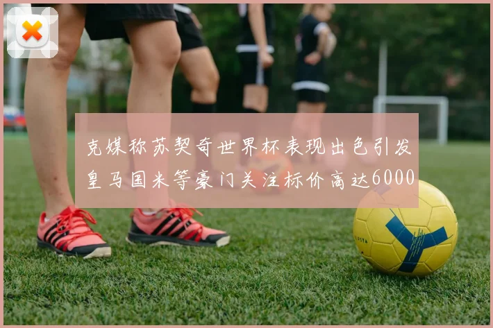 克媒称苏契奇世界杯表现出色引发皇马国米等豪门关注标价高达6000万欧