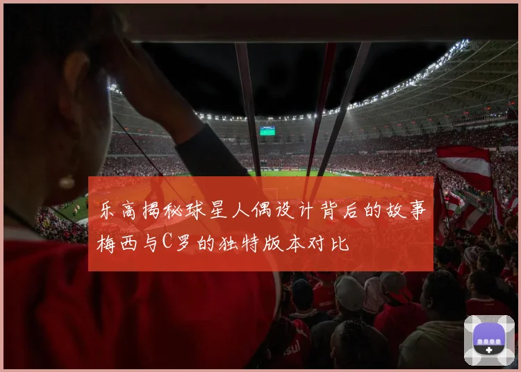 乐高揭秘球星人偶设计背后的故事梅西与C罗的独特版本对比