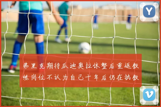 弗里克期待瓜迪奥拉休整后重返教练岗位不认为自己十年后仍在执教