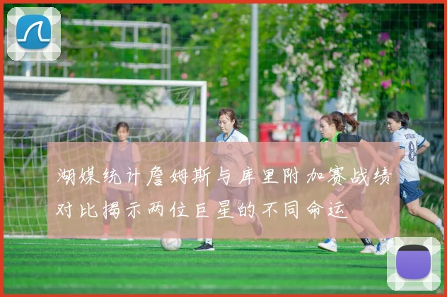 湖媒统计詹姆斯与库里附加赛战绩对比揭示两位巨星的不同命运