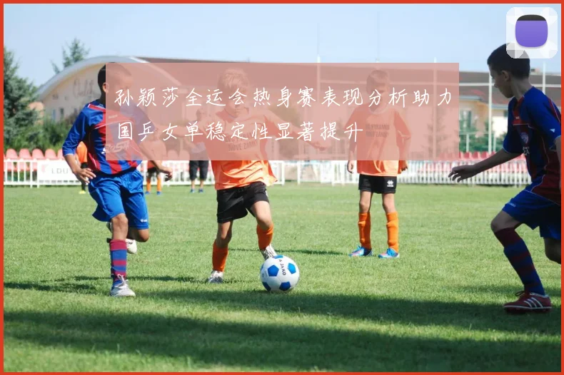 孙颖莎全运会热身赛表现分析助力国乒女单稳定性显著提升