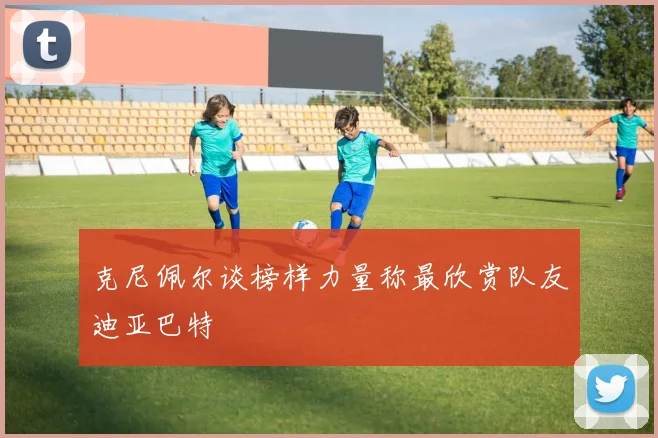 克尼佩尔谈榜样力量称最欣赏队友迪亚巴特