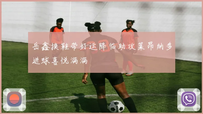 岳鑫换鞋带好运降临助攻莱昂纳多进球喜悦满满
