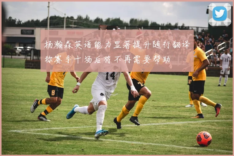 杨瀚森英语能力显著提升随行翻译称赛季十场后将不再需要帮助
