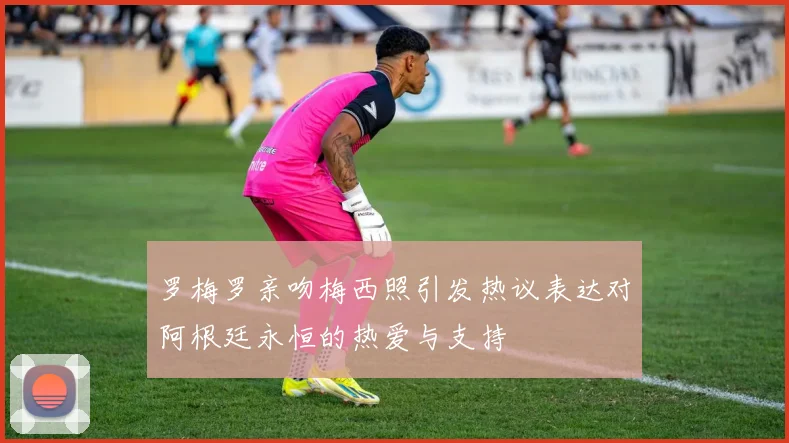 罗梅罗亲吻梅西照引发热议表达对阿根廷永恒的热爱与支持