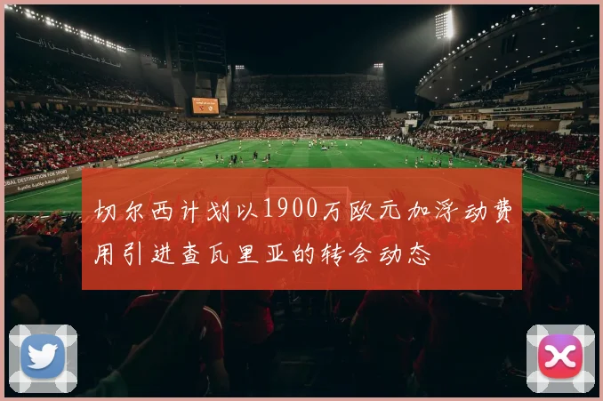 切尔西计划以1900万欧元加浮动费用引进查瓦里亚的转会动态