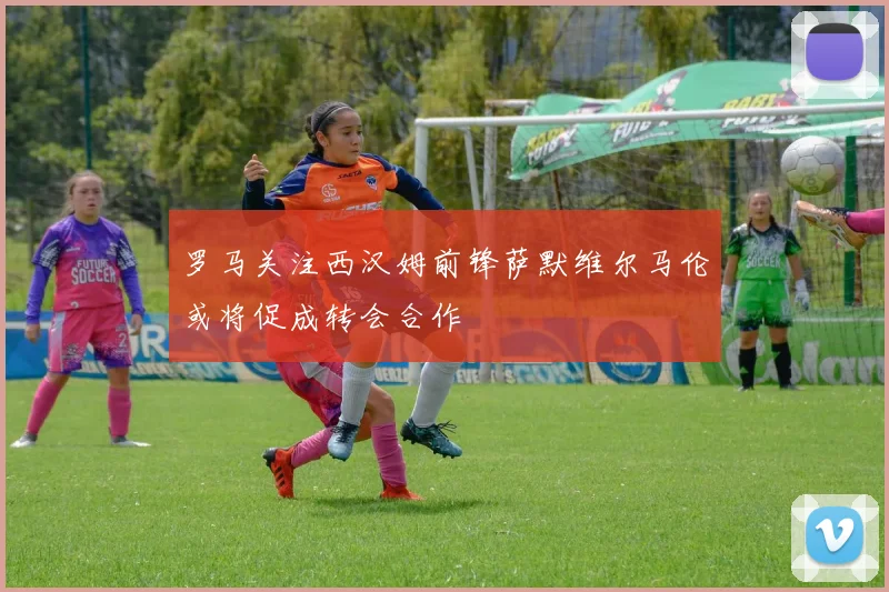 罗马关注西汉姆前锋萨默维尔马伦或将促成转会合作