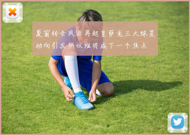夏窗转会风云再起皇萨竞三大球星动向引发热议谁将成下一个焦点