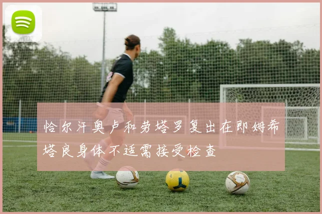 恰尔汗奥卢和劳塔罗复出在即姆希塔良身体不适需接受检查