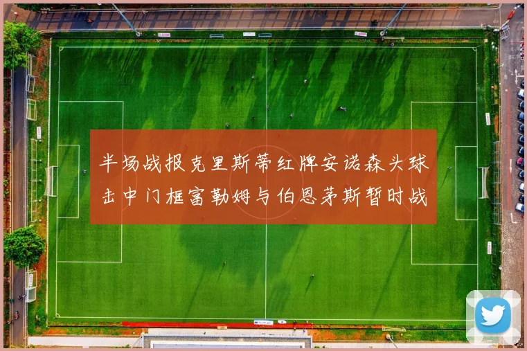 半场战报克里斯蒂红牌安诺森头球击中门框富勒姆与伯恩茅斯暂时战成平局