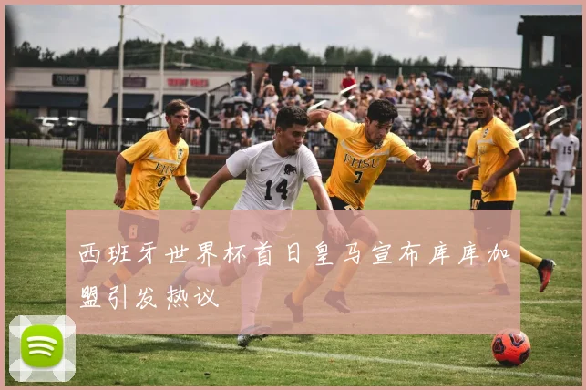 西班牙世界杯首日皇马宣布库库加盟引发热议