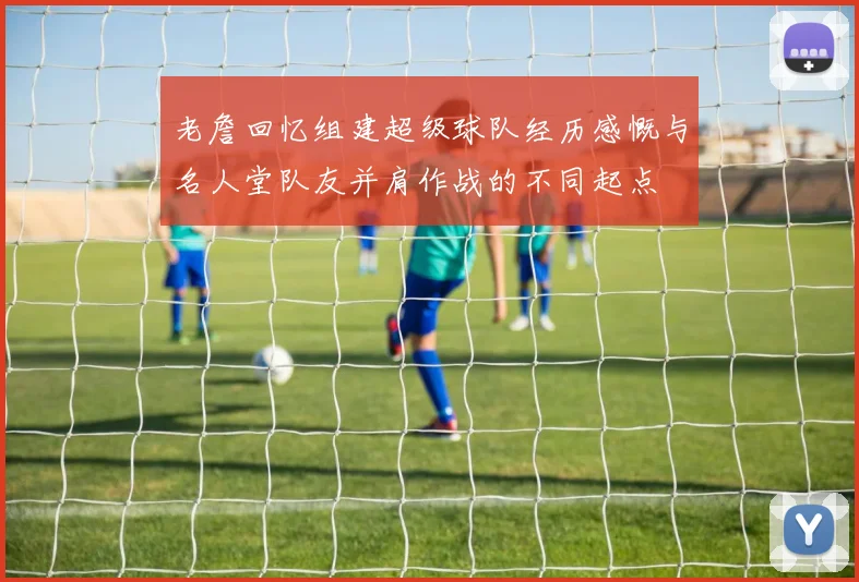 老詹回忆组建超级球队经历感慨与名人堂队友并肩作战的不同起点