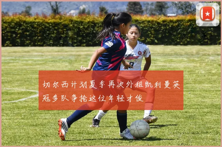 切尔西计划夏季再次外租凯利曼英冠多队争抢这位年轻才俊