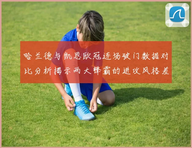 哈兰德与凯恩欧冠连场破门数据对比分析揭示两大锋霸的进攻风格差异