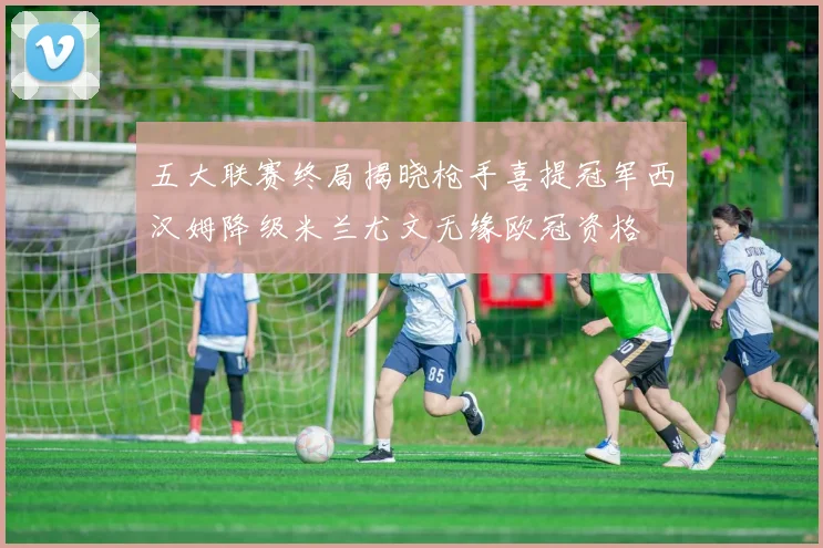 五大联赛终局揭晓枪手喜提冠军西汉姆降级米兰尤文无缘欧冠资格