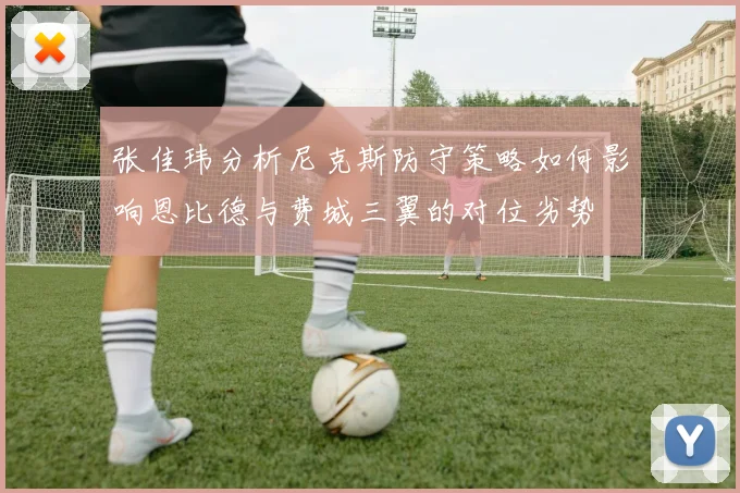 张佳玮分析尼克斯防守策略如何影响恩比德与费城三翼的对位劣势