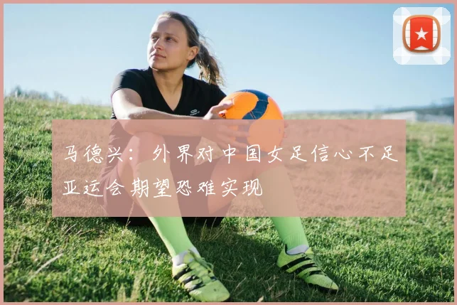 马德兴：外界对中国女足信心不足亚运会期望恐难实现