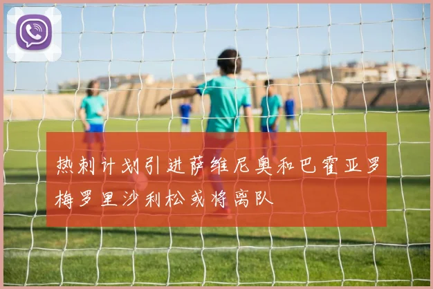 热刺计划引进萨维尼奥和巴霍亚罗梅罗里沙利松或将离队