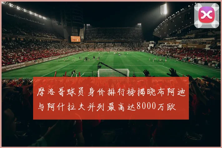 摩洛哥球员身价排行榜揭晓布阿迪与阿什拉夫并列最高达8000万欧