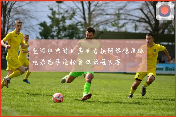 重温经典时刻奥里吉接阿诺德角球绝杀巴萨逆转晋级欧冠决赛