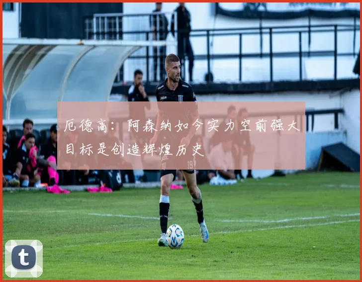 厄德高：阿森纳如今实力空前强大目标是创造辉煌历史