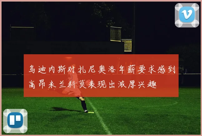 乌迪内斯对扎尼奥洛年薪要求感到高昂米兰科莫表现出浓厚兴趣