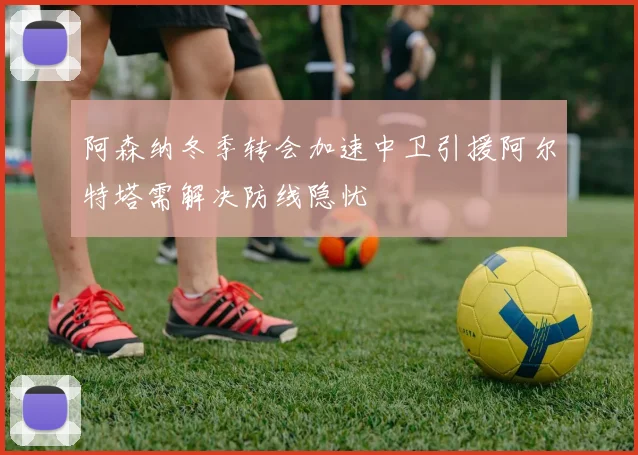 阿森纳冬季转会加速中卫引援阿尔特塔需解决防线隐忧