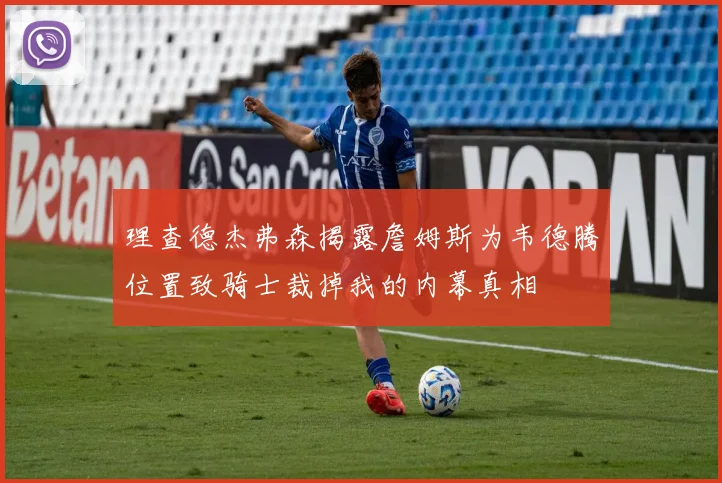 理查德杰弗森揭露詹姆斯为韦德腾位置致骑士裁掉我的内幕真相
